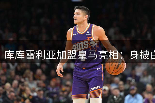 库库雷利亚加盟皇马亮相：身披白衣战袍倍感荣耀