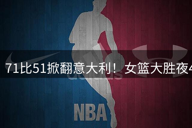 71比51掀翻意大利！女篮大胜夜4人立大功了：第一功臣却不是韩旭？